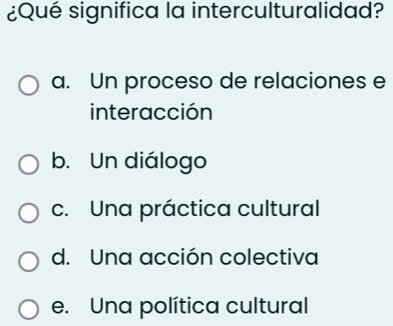 ¿Qué significa la interculturalidad?
a. Un proceso de relaciones e
interacción
b. Un diálogo
c. Una práctica cultural
d. Una acción colectiva
e. Una política cultural