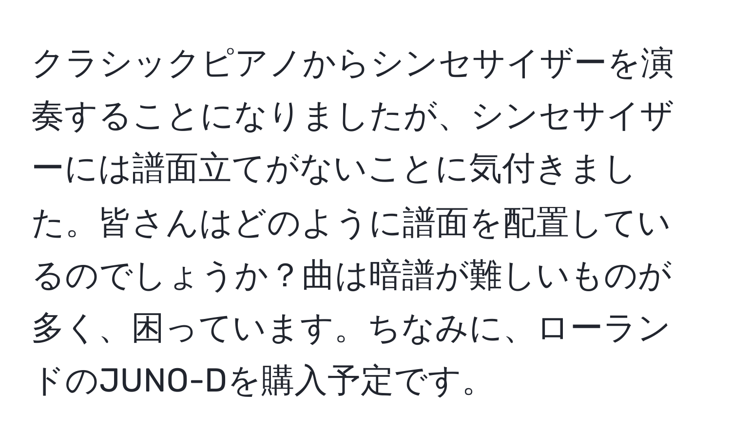 クラシックピアノからシンセサイザーを演奏することになりましたが、シンセサイザーには譜面立てがないことに気付きました。皆さんはどのように譜面を配置しているのでしょうか？曲は暗譜が難しいものが多く、困っています。ちなみに、ローランドのJUNO-Dを購入予定です。