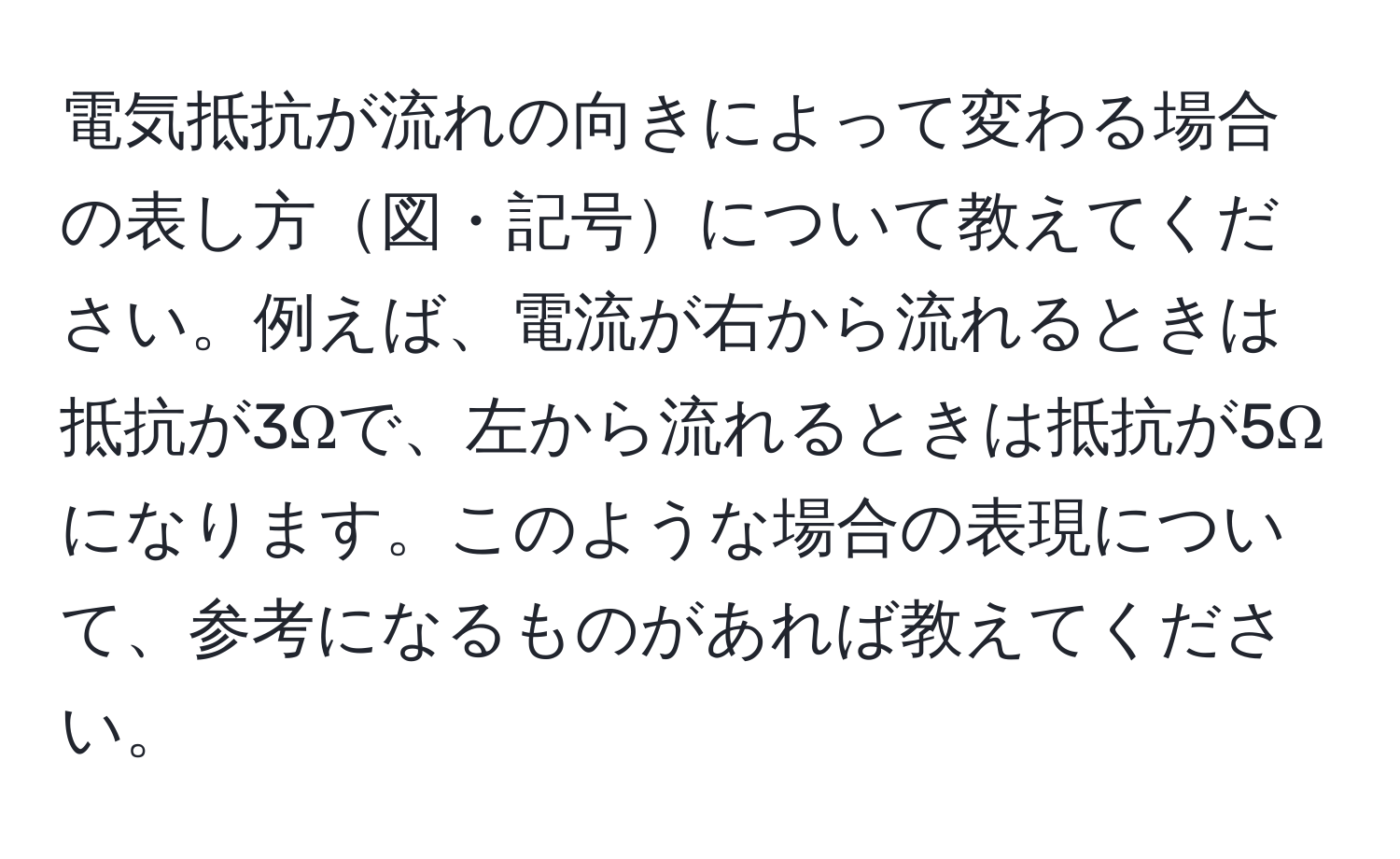 電気抵抗が流れの向きによって変わる場合の表し方図・記号について教えてください。例えば、電流が右から流れるときは抵抗が3Ωで、左から流れるときは抵抗が5Ωになります。このような場合の表現について、参考になるものがあれば教えてください。