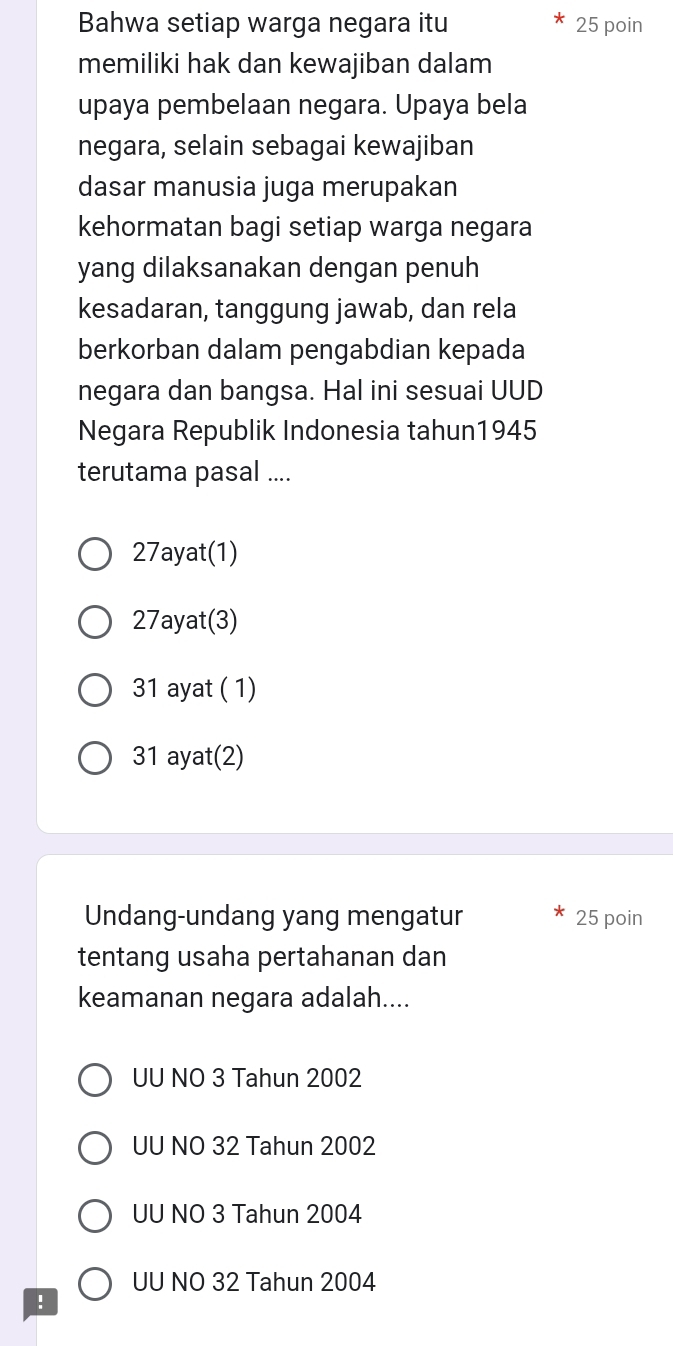 Bahwa setiap warga negara itu 25 poin
memiliki hak dan kewajiban dalam
upaya pembelaan negara. Upaya bela
negara, selain sebagai kewajiban
dasar manusia juga merupakan
kehormatan bagi setiap warga negara
yang dilaksanakan dengan penuh
kesadaran, tanggung jawab, dan rela
berkorban dalam pengabdian kepada
negara dan bangsa. Hal ini sesuai UUD
Negara Republik Indonesia tahun1945
terutama pasal ....
27ayat (1)
27ayat (3)
31 ayat ( 1)
31 ayat(2)
Undang-undang yang mengatur 25 poin
tentang usaha pertahanan dan
keamanan negara adalah....
UU NO 3 Tahun 2002
UU NO 32 Tahun 2002
UU NO 3 Tahun 2004
UU NO 32 Tahun 2004!