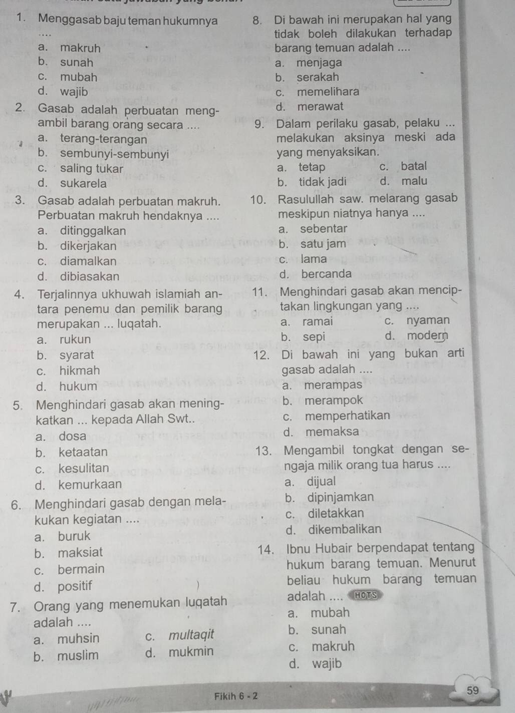 Menggasab baju teman hukumnya 8. Di bawah ini merupakan hal yang
tidak boleh dilakukan terhadap
a. makruh barang temuan adalah ....
b. sunah a. menjaga
c. mubah b. serakah
d. wajib c. memelihara
2. Gasab adalah perbuatan meng- d. merawat
ambil barang orang secara .... 9. Dalam perilaku gasab, pelaku ...
a. terang-terangan melakukan aksinya meski ada
b. sembunyi-sembunyi yang menyaksikan.
c. saling tukar a. tetap c. batal
d. sukarela b. tidak jadi d. malu
3. Gasab adalah perbuatan makruh. 10. Rasulullah saw. melarang gasab
Perbuatan makruh hendaknya .... meskipun niatnya hanya ....
a. ditinggalkan a. sebentar
b. dikerjakan b. satu jam
c. diamalkan c. lama
d. dibiasakan d. bercanda
4. Terjalinnya ukhuwah islamiah an- 11. Menghindari gasab akan mencip-
tara penemu dan pemilik barang takan lingkungan yang ....
merupakan ... luqatah. a. ramai c. nyaman
a. rukun b. sepi d. modern
b. syarat 12. Di bawah ini yang bukan arti
c. hikmah gasab adalah ....
d. hukum a. merampas
5. Menghindari gasab akan mening- b. merampok
katkan ... kepada Allah Swt.. c. memperhatikan
a. dosa d. memaksa
b. ketaatan 13. Mengambil tongkat dengan se-
c. kesulitan ngaja milik orang tua harus ....
d. kemurkaan a. dijual
6. Menghindari gasab dengan mela- b. dipinjamkan
kukan kegiatan .... c. diletakkan
a. buruk d. dikembalikan
b. maksiat 14. Ibnu Hubair berpendapat tentang
c. bermain hukum barang temuan. Menurut
d. positif )
beliau hukum barang temuan
7. Orang yang menemukan luqatah
adalah …. HOTS
a. mubah
adalah ....
a. muhsin c. multaqit
b. sunah
b. muslim d. mukmin
c. makruh
d. wajib
      
Fikih 6 - 2
59