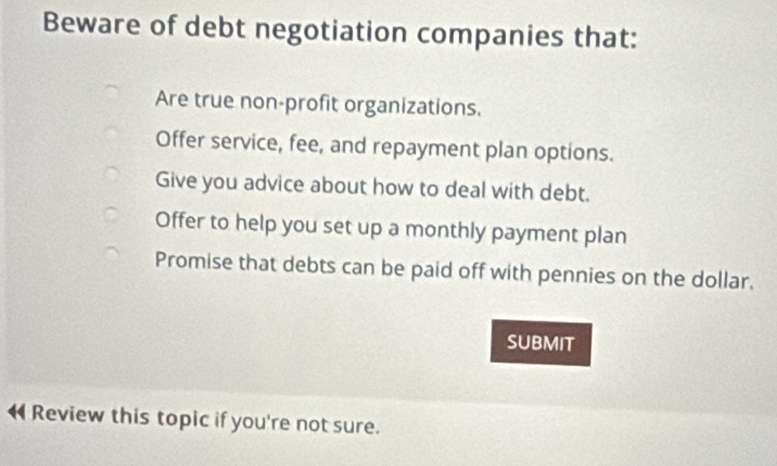 Beware of debt negotiation companies that:
Are true non-profit organizations.
Offer service, fee, and repayment plan options.
Give you advice about how to deal with debt.
Offer to help you set up a monthly payment plan
Promise that debts can be paid off with pennies on the dollar.
SUBMIT
Review this topic if you're not sure.