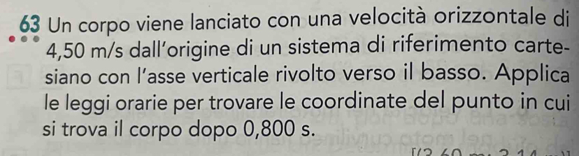 Un corpo viene lanciato con una velocità orizzontale di
4,50 m/s dall’origine di un sistema di riferimento carte- 
siano con l’asse verticale rivolto verso il basso. Applica 
le leggi orarie per trovare le coordinate del punto in cui 
si trova il corpo dopo 0,800 s.