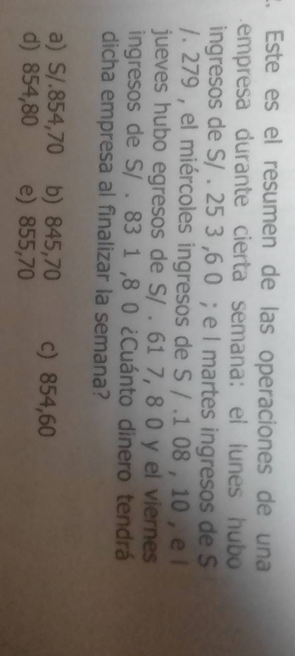 Este es el resumen de las operaciones de una
empresa durante cierta semana: el lunes hubo
ingresos de S/ . 25 3 ,6 0; e l martes ingresos de $
/. 279 , el miércoles ingresos de S / .1 08 , 10 , e l
jueves hubo egresos de S/ . 61 7, 8 0 y el viernes
ingresos de S/ . 83 1 ,8 0 ¿Cuánto dinero tendrá
dicha empresa al finalizar la semana?
a) S/.854,70 b) 845,70
c) 854,60
d) 854,80 e) 855,70