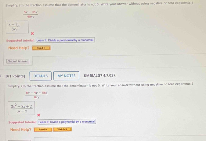 Simplify. (In the fraction assume that the denominator is not 0. Write your answer without using negative or zero exponents.)
 (5x-35y)/40xy 
 (x-7y)/8xy 
Suggested tutorial: : Learn It: Divide a polynomial by a monomial 
Need Help? Read It 
Submit Answer 
9. [0/1 Points] DETAILS MY NOTES KMBIALG7 4.7.037. 
Simplify. (In the fraction assume that the denominator is not 0. Write your answer without using negative or zero exponents.)
 (8x-4y+56z)/8xy 
 (3x^2-8x+2)/3x-2 
Suggested tutorial: Leam It: Divide a polynomial by a monomial 
Need Help? Read It Watch It 
_