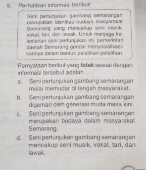 Perhatikan informasi berikut!
Seni pertunjukan gambang semarangan
merupakan identitas budaya masyarakat
Semarang yang mencakup seni musik.
vokal, tari, dan lawak. Untuk menjaga ke-
lestarian seni pertunjukan ini, pemerintah
daerah Semarang gencar menyosialisasi-
kannya dalam bentuk pelatihan-pelatihan.
'Pernyataan berikut yang tidak sesuai dengan
informasi tersebut adalah . . .
a. Seni pertunjukan gambang semarangan
mulai memudar di tengah masyarakat.
b. Seni pertunjukan gambang semarangan
digemari oleh generasi muda masa kini.
c. Seni pertunjukan gambang semarangan
merupakan budaya dalam masyarakat
Semarang.
d. Seni pertunjukan gambang semarangan
mencakup seni musik, vokal, tari, dan
lawak.