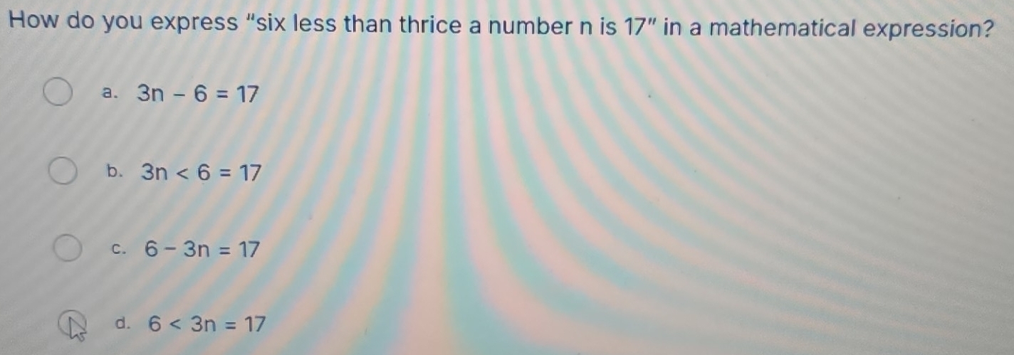 How do you express “six less than thrice a number n is 17'' in a mathematical expression?
a. 3n-6=17
b. 3n<6=17
C. 6-3n=17
d. 6<3n=17