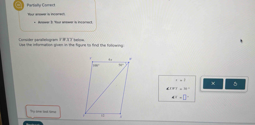 a Partially Correct
Your answer is incorrect.
Answer 3: Your answer is incorrect.
Consider parallelogram VWXY below.
Use the information given in the figure to find the following:
x=2
×
∠ XWY=30°
∠ X=□°
Try one last time