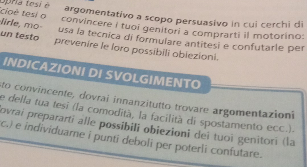 cioè tesi o opria tesi è argomentativo a scopo persuasivo in cui cerchi di 
convincere i tuoi genitori a comprarti il motorino: 
lirle, mo- usa la tecnica di formulare antitesi e confutarle per 
un testo prevenire le loro possibili obiezioni. 
INDICAZIONI DI SVOLGIMENTO 
sto convincente, dovrai innanzitutto trovare argomentazioni 
e della tua tesi (la comodità, la facilità di spostamento ecc.). 
ovrai preparartí alle possibili obiezioni deí tuoi genitori (la 
c.) e individuarne i punti deboli per poterli confutare.