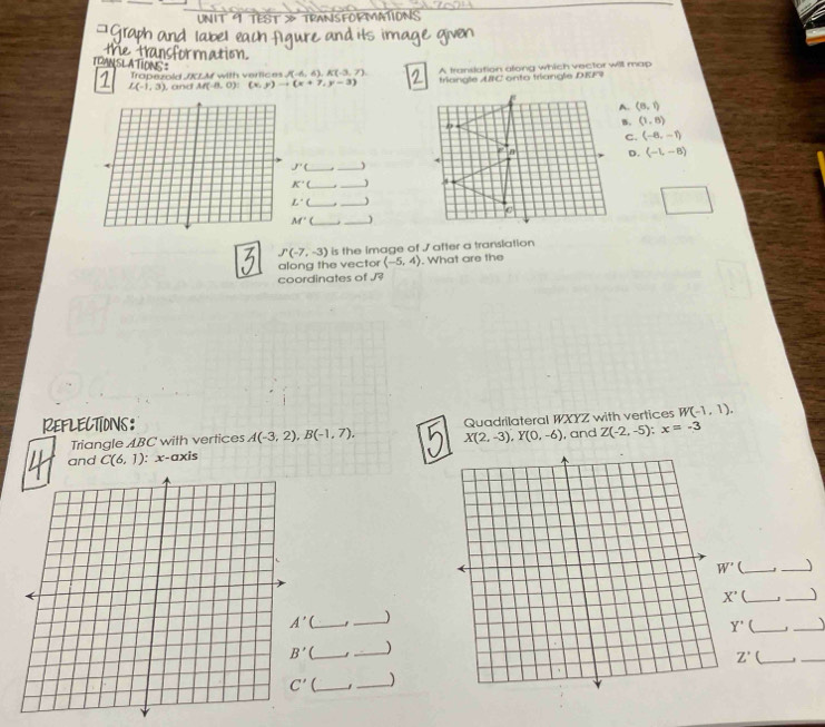 TEST > TPAN
Trapezold /KLM with vertices J(-6,6),K(-3,7) A translation along which vector will map
L(-1,3) , and M(-8,0):(x,y)to (x+7,y-3) triangle ABC onto triangle DEF9
(8,1)
(1,8)
C. (-8,-1)
D. (-1,-8)
J'( _)
K°C
L^(·)C
_
M' _. _)
J'(-7,-3) is the Image of / after a translation
along the vector (-5,4). What are the
coordinates of J
REFLECTIONS:
Triangle ABC with vertices A(-3,2),B(-1,7). Quadrilateral WXYZ with vertices W(-1,1).
X(2,-3),Y(0,-6)
and C(6,1) : x-axis , and Z(-2,-5):x=-3
_
X' _J _、
__)
Y'
1
_
_
_, _)
_ _) Z' _