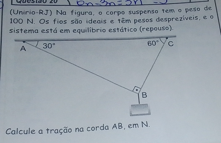 (Unirio-RJ) Na figura, o corpo suspenso tem o peso de
100 N. Os fios são ideais e têm pesos desprezíveis, e o
sistema está em equilíbrio estático (repouso).
Calcule a tração na corda AB, em N.