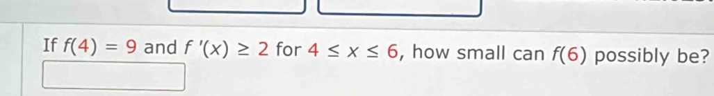 If f(4)=9 and f'(x)≥ 2 for 4≤ x≤ 6 , how small can f(6) possibly be?