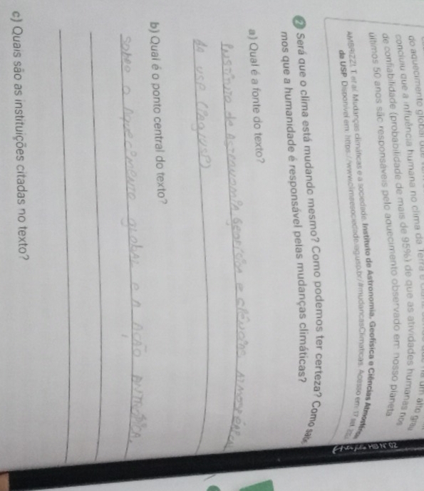 do aquecimento glóbal que à um alto grau 
concluiu que a influência humana no clima da Térra é C 
de confiabilidade (probabilidade de mais de 95%) de que as atividades humanas nos 
últimos 50 anos são responsáveis pelo aduecimento observado em nosso planeta 
AyBRIZZ! T er al Mudanças climáticas e a sociedada. Instituto de Astronomia, Geofísica e Ciências Almotára 
de USP Dispohível.em: lttps://www.clmaesociedade.jag.usp.br/#mudancasClimáticas. Acasso em 17 a. 25
Será que o clima está mudando mesmo? Como podemos ter certeza? Como s 
mos que a humanidade é responsável pelas mudanças climáticas? 
a) Qual é a fonte do texto? 
_ 
_ 
b) Quai é o ponto central do texto? 
_ 
_ 
_ 
c) Quais são as instituições citadas no texto?