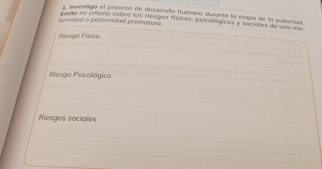 Investigo el proceso de desarrollo humano durante la etapa de la pubertad. 
Emito mi criterio sobre los riesgos físicos, psicológicos y sociales de una ma- 
ternidad o paternidad prematura. 
Riesgo Físico 
Riesgo Psicológico 
_ 
_ 
_ 
Riesgos sociales 
_ 
_ 
_ 
_ 
_ 
_