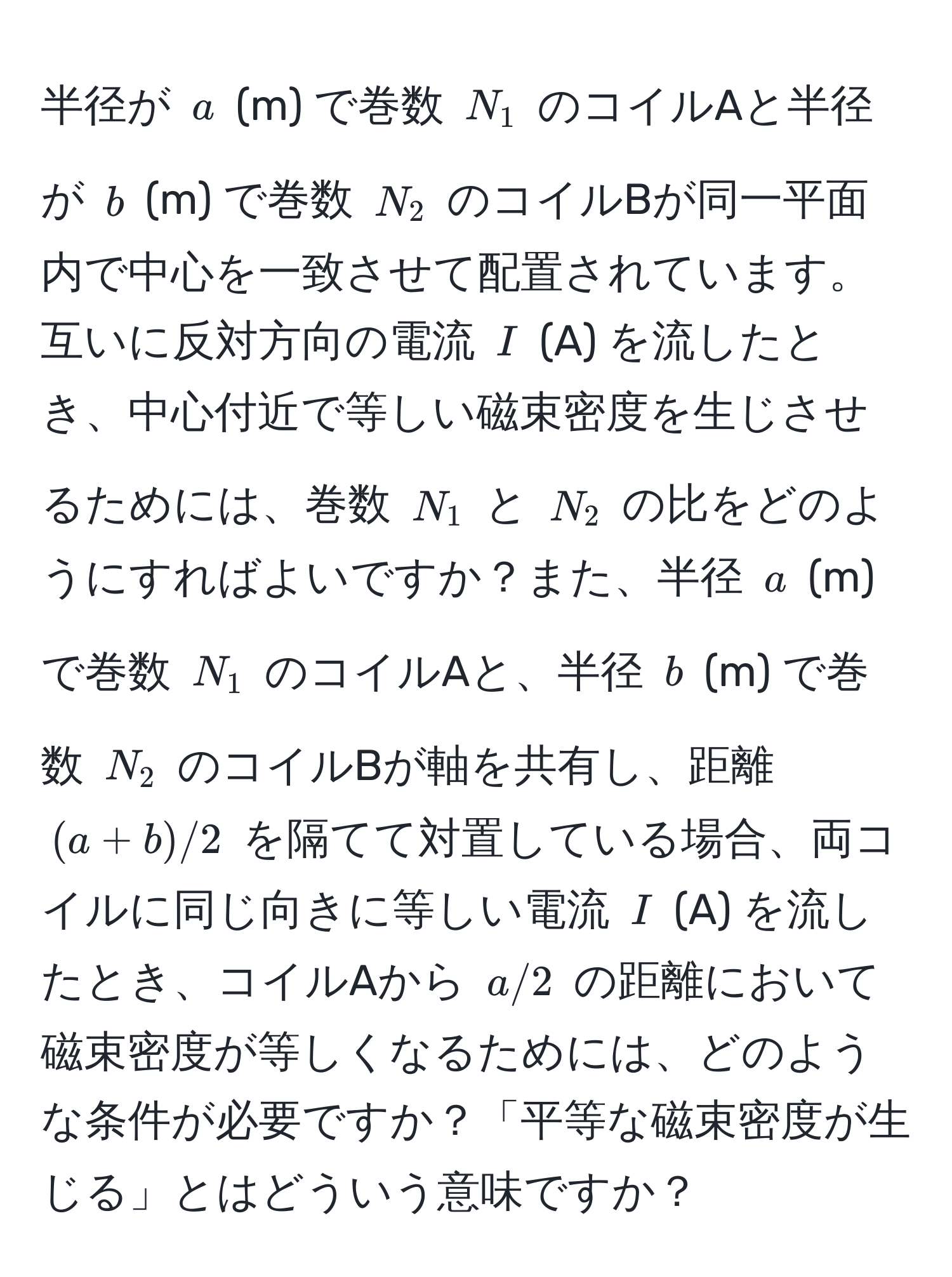 半径が $a$ (m) で巻数 $N_1$ のコイルAと半径が $b$ (m) で巻数 $N_2$ のコイルBが同一平面内で中心を一致させて配置されています。互いに反対方向の電流 $I$ (A) を流したとき、中心付近で等しい磁束密度を生じさせるためには、巻数 $N_1$ と $N_2$ の比をどのようにすればよいですか？また、半径 $a$ (m) で巻数 $N_1$ のコイルAと、半径 $b$ (m) で巻数 $N_2$ のコイルBが軸を共有し、距離 $(a+b)/2$ を隔てて対置している場合、両コイルに同じ向きに等しい電流 $I$ (A) を流したとき、コイルAから $a/2$ の距離において磁束密度が等しくなるためには、どのような条件が必要ですか？「平等な磁束密度が生じる」とはどういう意味ですか？