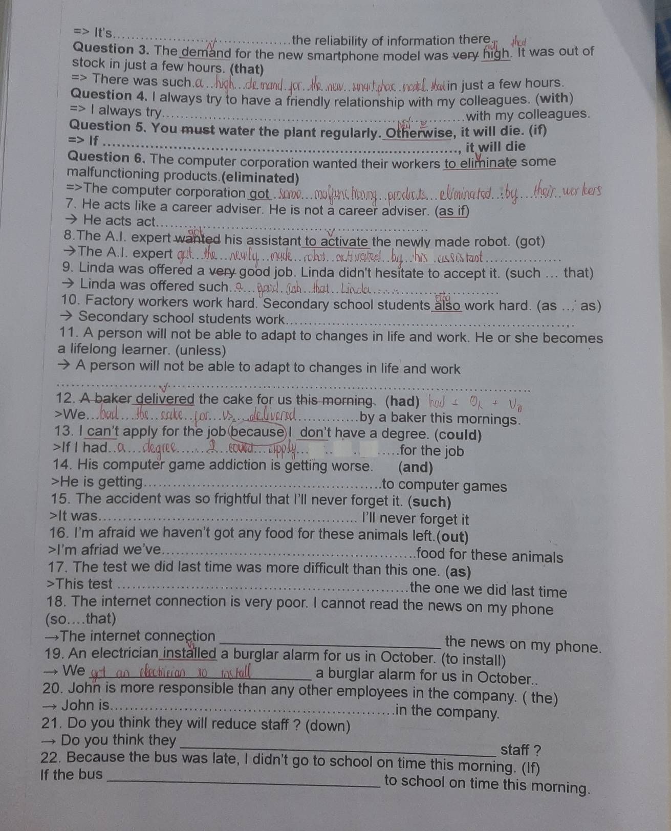 => It's
_the reliability of information there 
Question 3. The demand for the new smartphone model was very high. It was out of
stock in just a few hours. (that)
=> There was such.@
in just a few hours.
Question 4. I always try to have a friendly relationship with my colleagues. (with)
=> I always try
..with my colleagues.
Question 5. You must water the plant regularly. Otherwise, it will die. (if)
=> If
., it will die
Question 6. The computer corporation wanted their workers to eliminate some
malfunctioning products.(eliminated)
=>The computer corporation g
7. He acts like a career adviser. He is not a career adviser. (as if)
→ He acts act.
8.The A.I. expert wanted his assistant to activate the newly made robot. (got)
→The A.I. expert al.
9. Linda was offered a very good job. Linda didn't hesitate to accept it. (such ... that)
Linda was offered such.…..
10. Factory workers work hard. Secondary school students also work hard. (as ... as)
→Secondary school students work.
11. A person will not be able to adapt to changes in life and work. He or she becomes
a lifelong learner. (unless)
→ A person will not be able to adapt to changes in life and work
_
_
12. A baker delivered the cake for us this morning. (had)
>We _by a baker this mornings.
13. I can't apply for the job becauseI don't have a degree. (could)
>If I had..0.._
_
_for the job
14. His computer game addiction is getting worse. (and)
>He is getting._
to computer games
15. The accident was so frightful that I'll never forget it. (such)
>It was._ I'll never forget it
16. I'm afraid we haven't got any food for these animals left.(out)
>I'm afriad we've_
food for these animals
17. The test we did last time was more difficult than this one. (as)
>This test_
the one we did last time
18. The internet connection is very poor. I cannot read the news on my phone
(so..that)
→The internet connection
_the news on my phone.
19. An electrician installed a burglar alarm for us in October. (to install)
→ We_ a burglar alarm for us in October..
20. John is more responsible than any other employees in the company. ( the)
→ John is._
in the company.
21. Do you think they will reduce staff ? (down)
→ Do you think they _staff ?
22. Because the bus was late, I didn't go to school on time this morning. (If)
If the bus
_to school on time this morning.