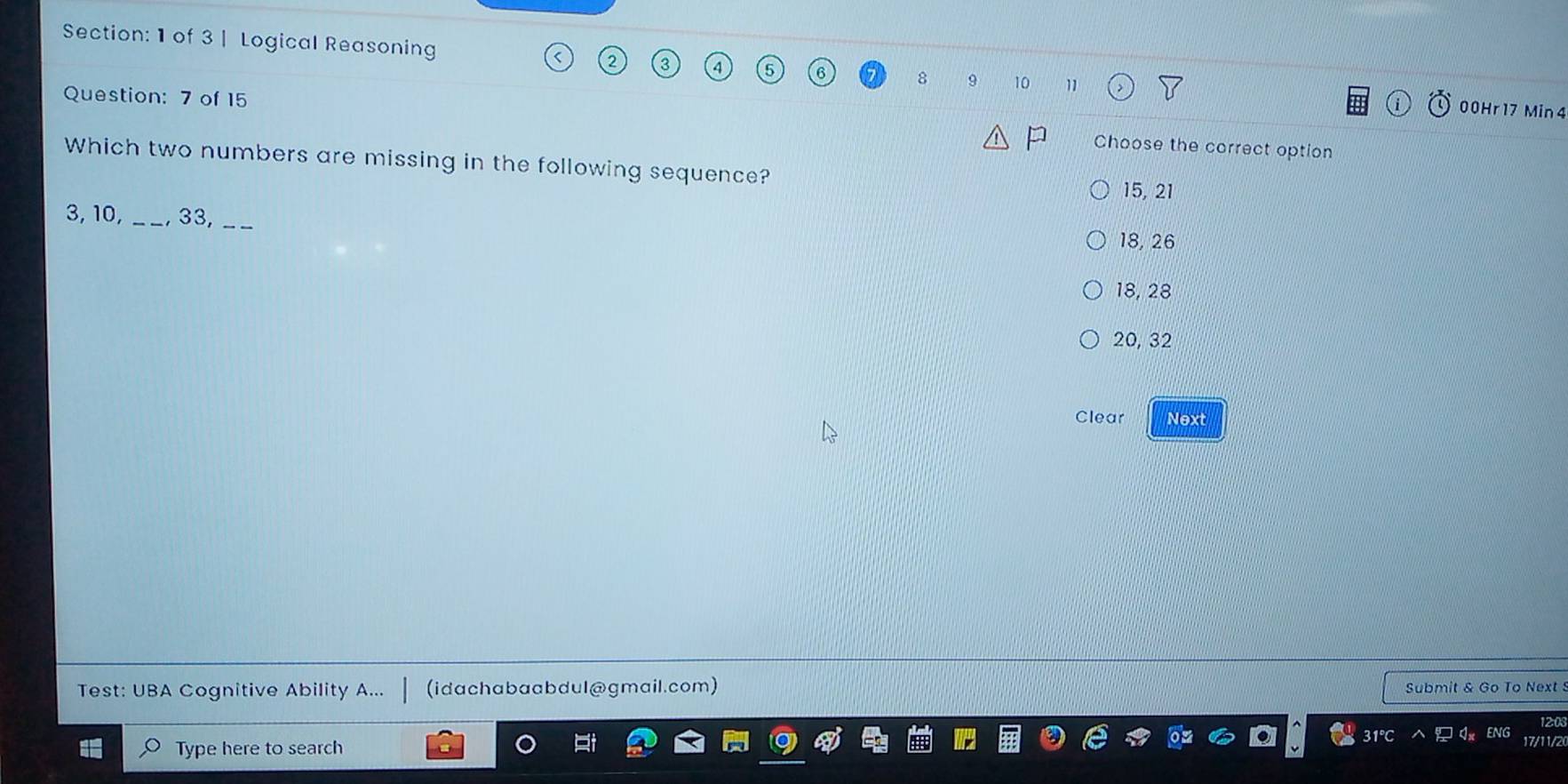 of 3 | Logical Reasoning 4 8 9 10 11
00Hr17 Min 4
Question: 7 of 15 Choose the correct option
Which two numbers are missing in the following sequence?
15, 21
3, 10, _, 33, _ 18, 26
18, 28
20, 32
Clear Next
Test: UBA Cognitive Ability A... (idachabaabdul@gmail.com) Submit & Go To Next 
Type here to search
17/11/2