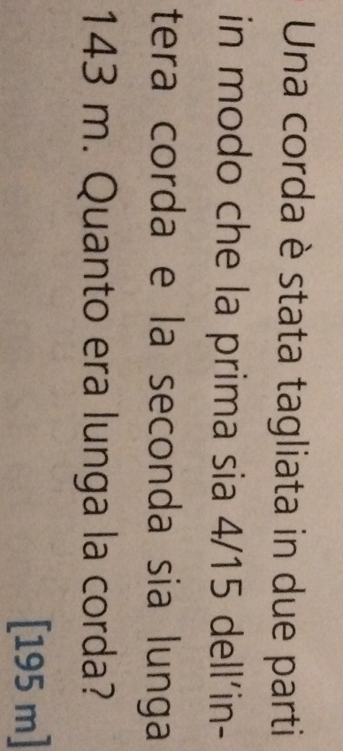 Una corda è stata tagliata in due parti 
in modo che la prima sia 4/15 dell'in- 
tera corda e la seconda sia lunga
143 m. Quanto era lunga la corda?
[195 m]