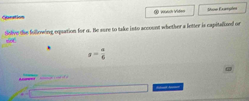 Watch Video Show Ezamples 
Question 
Solve the following equation for α. Be sure to take into account whether a letter is capitalized or 
not
g= a/6 
P f
Answer e s cas t s 
finhnit faxewer
a=