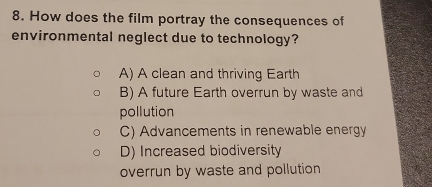 How does the film portray the consequences of
environmental neglect due to technology?
A) A clean and thriving Earth
B) A future Earth overrun by waste and
pollution
C) Advancements in renewable energy
D) Increased biodiversity
overrun by waste and pollution