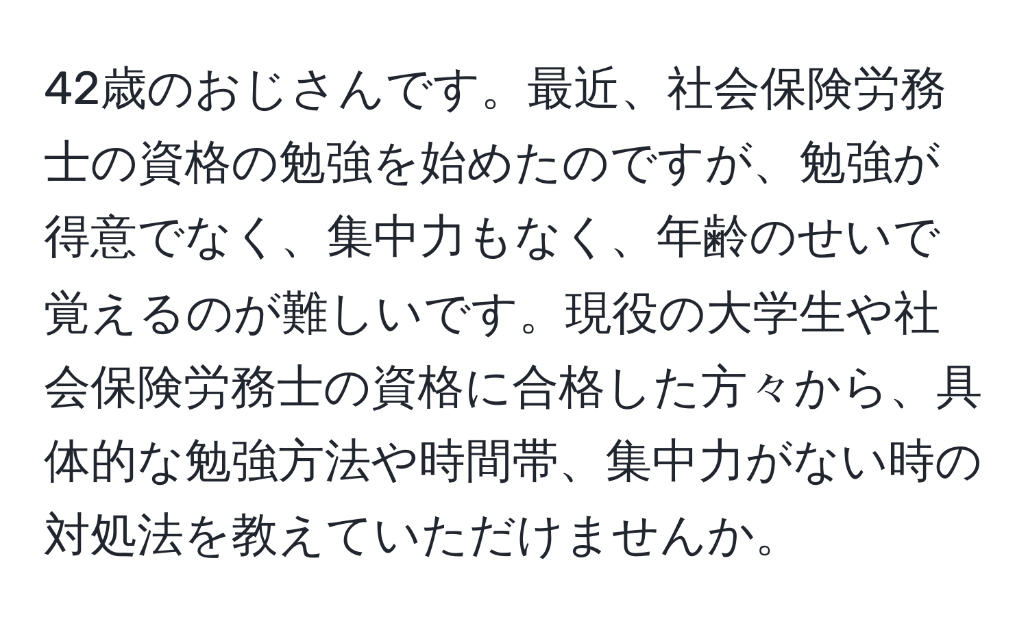 42歳のおじさんです。最近、社会保険労務士の資格の勉強を始めたのですが、勉強が得意でなく、集中力もなく、年齢のせいで覚えるのが難しいです。現役の大学生や社会保険労務士の資格に合格した方々から、具体的な勉強方法や時間帯、集中力がない時の対処法を教えていただけませんか。