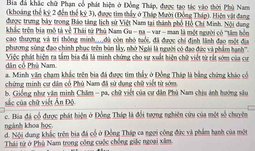 Ba đá khắc chữ Phạn cổ phát hiện ở Đồng Tháp, được tạo tác vào thời Phù Nam
(khoảng thế kỷ 2 đến thế kỷ 3), được tìm thấy ở Tháp Mười (Đồng Tháp). Hiện vật đang
được trưng bày trong Bảo tàng lịch sử Việt Nam tại thành phố Hồ Chí Minh. Nội dung
khắc trên bia mô tả về Thái tử Phù Nam Gu - na - var - man là một người có “tâm hồn
cao thượng và trí thông minh…dù còn nhỏ tuổi, đã được chi định lãnh đạo một địa
phương sùng đạo chinh phục trên bùn lầy, nhờ Ngài là người có đạo đức và phẩm hạnh”.
Việc phát hiện ra tấm bia đá là minh chứng cho sự xuất hiện chữ viết từ rất sớm của cư
dân cổ Phù Nam.
a. Minh văn chạm khắc trên bia đá được tìm thấy ở Đồng Tháp là bằng chứng khảo cổ
chứng minh cư dân cổ Phù Nam đã sử dụng chữ viết từ sớm.
b. Giống như văn minh Chăm - pa, chữ viết của cư dân Phù Nam chịu ảnh hưởng sâu
sắc của chữ viết Ấn Độ.
c. Bia đá cổ được phát hiện ở Đồng Tháp là đổi tượng nghiên cứu của một số chuyên
ngành khoa học.
d. Nội dung khắc trên bia đá cổ ở Đồng Tháp ca ngợi công đức và phẩm hạnh của một
Thái tử ở Phù Nam trong công cuộc chống giặc ngoại xâm.