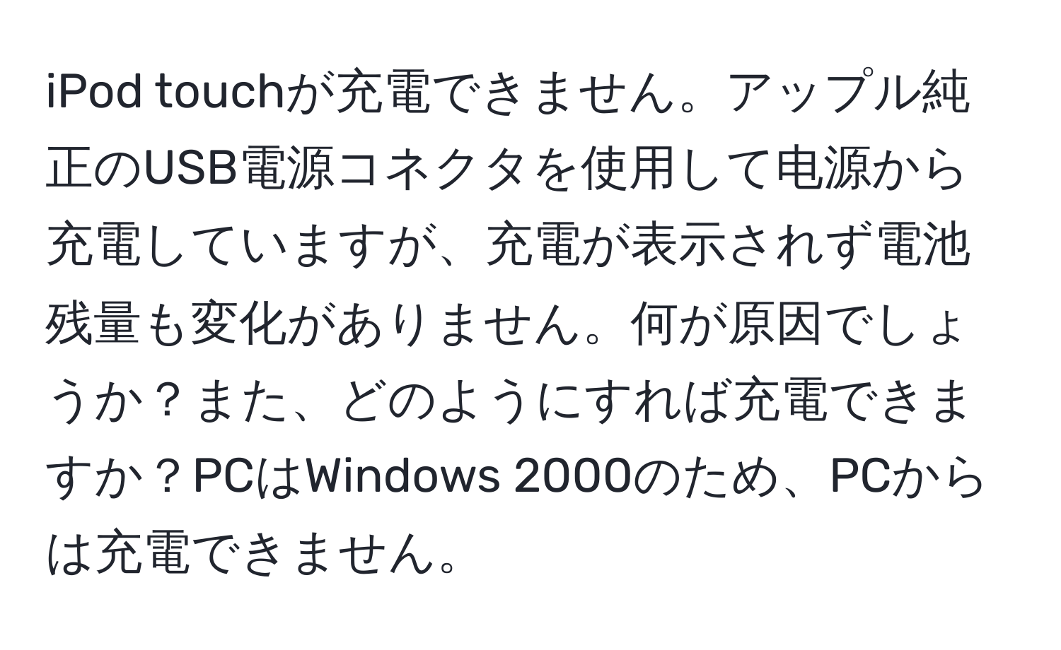 iPod touchが充電できません。アップル純正のUSB電源コネクタを使用して电源から充電していますが、充電が表示されず電池残量も変化がありません。何が原因でしょうか？また、どのようにすれば充電できますか？PCはWindows 2000のため、PCからは充電できません。