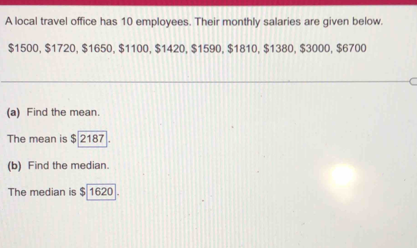 A local travel office has 10 employees. Their monthly salaries are given below.
$1500, $1720, $1650, $1100, $1420, $1590, $1810, $1380, $3000, $6700
(a) Find the mean. 
The mean is $ 2187. 
(b) Find the median. 
The median is $ 1620.