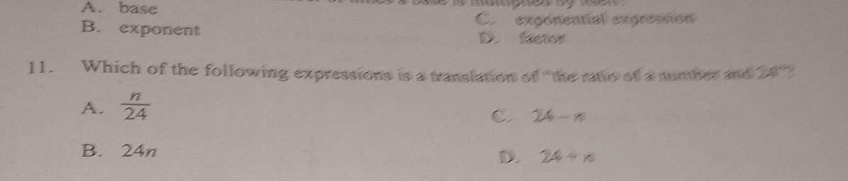 A. base
B. exponent Cx exponential expressión
D. factor
11. Which of the following expressions is a translation of “the ratio of a number and 24°
A.  n/24 
C. 24-n
B. 24n
D. 24+n