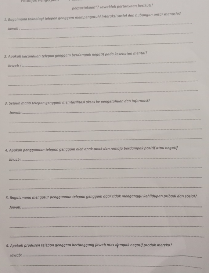 perpustakaan”? Jawablah pertanyaan berikut!! 
_ 
1. Bagaimana teknologi telepon genggam mempengaruhi interaksi sosial dan hubungan antar manusia? 
_ 
Jawab : 
_ 
2. Apakah kecanduan telepon genggam berdampak negatif pada kesehatan mental? 
Jawab : 
_ 
_ 
_ 
_ 
3. Sejauh mana telepon genggam memfasilitasi akses ke pengetahuan dan informasi? 
Jawab: 
_ 
_ 
_ 
_ 
4. Apakah penggunaan telepon genggam oleh anak-anak dan remaja berdampak positif atau negatif 
Jawab: 
_ 
_ 
_ 
_ 
5. Bagaiamana mengatur penggunaan telepon genggam agar tidak menganggu kehiidupan pribadi dan sosial? 
Jawab: 
_ 
_ 
_ 
_ 
6. Apakah produsen telepon genggam bertanggung jawab atas dampak negatif produk mereka? 
Jawab:_ 
_