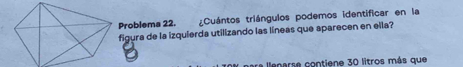 Problema 22. ¿Cuántos triángulos podemos identificar en la 
figura de la izquierda utilizando las líneas que aparecen en ella? 
a llenarse contiene 30 litros más que