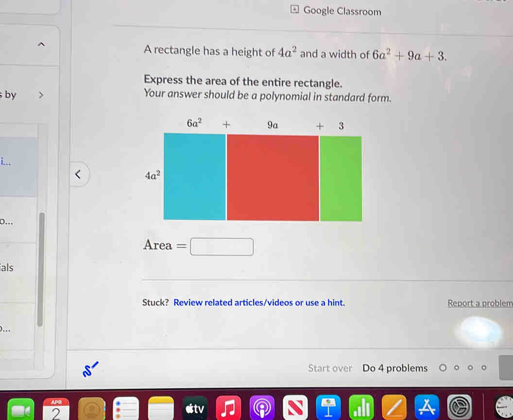 Google Classroom
A rectangle has a height of 4a^2 and a width of 6a^2+9a+3.
Express the area of the entire rectangle.
by Your answer should be a polynomial in standard form.
i...
0..
Area =□
ials
Stuck? Review related articles/videos or use a hint. Report a problem
).
Start over Do 4 problems
2
tv