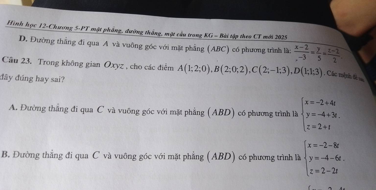 Hình học 12-Chương 5-PT mặt phẳng, đường thắng, mặt cầu trong KG - Bài tập theo CT mới 2025
D. Đường thẳng đi qua A và vuông góc với mặt phẳng (ABC) có phương trình là:  (x-2)/.-3 = y/5 = (z-2)/2 . 
Câu 23. Trong không gian Oxyz , cho các điểm A(1;2;0), B(2;0;2), C(2;-1;3), D(1;1;3). Các mệnh đềs
đây đúng hay sai?
A. Đường thẳng đi qua C và vuông góc với mặt phẳng (ABD) có phương trình là beginarrayl x=-2+4t y=-4+3t. z=2+tendarray.
B. Đường thẳng đi qua C và vuông góc với mặt phẳng (ABD) có phương trình là beginarrayl x=-2-8t y=-4-6t. z=2-2tendarray.