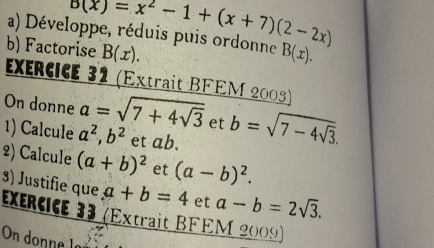 b(x)=x^2-1+(x+7)(2-2x)
a) Développe, réduis puis ordonne B(x). 
b) Factorise B(x). 
ExérCICe 32 (Extrait BFEM 2003) 
On donne a=sqrt(7+4sqrt 3) et b=sqrt(7-4sqrt 3). 
1) Calcule a^2, b^2 et ab. 
2) Calcule (a+b)^2 et (a-b)^2. 
3) Justifie que a+b=4 et a-b=2sqrt(3). 
Exencce 33 (Extrait BFEM 2009) 
On donne lª