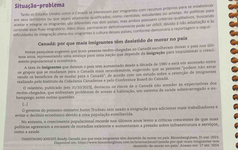 Situação-problema
Tanto os Estados Unidos como o Canadá se interessam por imigrantes com recursos próprios para se estabelecer
em seus territórios ou que sejam altamente qualificados, como cientistas, estudantes ou artistas. As políticas para
aceitar e integrar os imigrantes são diferentes nos dois países, mas ambos possuem critérios qualitativos, buscando
controlar esse fluxo imigratório. Além disso, permanecer definitivamente pode ser difícil, devido à não adaptação e às
dificuldades de integração plena dos imigrantes à cultura desses países, conforme demonstra a reportagem a seguir.
Canadá: por que mais imigrantes têm desistido de morar no país
Novas pesquisas sugerem que mais pessoas recém-chegadas ao Canadá escolheram deixar o país nos últi-
mos anos, representando uma ameaça para uma nação que depende da imigração para impulsionar o cresci-
mento populacional e econômico.
A taxa de imigrantes que deixam o país tem aumentado desde a década de 1980 e está em ascensão entre
os grupos que se mudaram para o Canadá mais recentemente, sugerindo que as pessoas “podem não estar
vendo os benefícios de se mudar para o Canadá", de acordo com um estudo sobre a retenção de imigrantes
realizado pelo Instituto da Cidadania Canadense e pelo Conference Board do Canadá.
O relatório, publicado (em 31/10/2023], destacou os riscos de o Canadá não atender às expectativas dos
recém-chegados, que enfrentam problemas de acesso à habitação, um sistema de saúde sobrecarregado e su-
bemprego, entre outras questões.
[...]
O governo do primeiro-ministro Justin Trudeau tem usado a imigração para adicionar mais trabalhadores e
evitar o declínio econômico devido a uma população envelhecida.
No entanto, o crescimento populacional recorde nos últimos anos levou a críticas crescentes de que suas
políticas agravaram a escassez de moradias existente e aumentaram a pressão sobre infraestrutura e serviços,
como a saúde.
THANTHONG-KNIGHT, Randy. Canadá: por que mais imigrantes têm desistido de morar no país. BloombergLínea, 31 out. 2023.
Disponível em: https://www.bloomberglinea.com.br/internacional/canada-por-que-mais-imigrantes-tem
-desistido-de-morar-no-pais/. Acesso em: 17 abr. 2024.