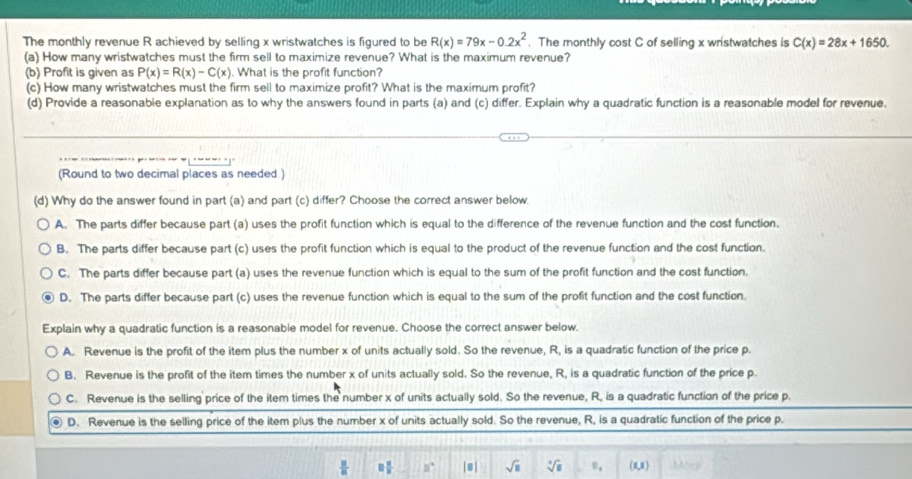 The monthly revenue R achieved by selling x wristwatches is figured to be R(x)=79x-0.2x^2. The monthly cost C of selling x wristwatches is C(x)=28x+1650.
(a) How many wristwatches must the firm sell to maximize revenue? What is the maximum revenue?
(b) Profit is given as P(x)=R(x)-C(x). What is the profit function?
(c) How many wristwatches must the firm sell to maximize profit? What is the maximum profit?
(d) Provide a reasonable explanation as to why the answers found in parts (a) and (c) differ. Explain why a quadratic function is a reasonable model for revenue.
(Round to two decimal places as needed )
(d) Why do the answer found in part (a) and part (c) differ? Choose the correct answer below.
A. The parts differ because part (a) uses the profit function which is equal to the difference of the revenue function and the cost function.
B. The parts differ because part (c) uses the profit function which is equal to the product of the revenue function and the cost function.
C. The parts differ because part (a) uses the revenue function which is equal to the sum of the profit function and the cost function.
D. The parts differ because part (c) uses the revenue function which is equal to the sum of the profit function and the cost function.
Explain why a quadratic function is a reasonable model for revenue. Choose the correct answer below.
A. Revenue is the profit of the item plus the number x of units actually sold. So the revenue, R, is a quadratic function of the price p.
B. Revenue is the profit of the item times the number x of units actually sold. So the revenue, R, is a quadratic function of the price p.
C. Revenue is the selling price of the item times the number x of units actually sold. So the revenue, R, is a quadratic function of the price p.
D. Revenue is the selling price of the item plus the number x of units actually sold. So the revenue, R, is a quadratic function of the price p.
 □ /□   □  □ /□   n° sqrt(□ ) sqrt[3](□ ) 0. (1,1) Mors