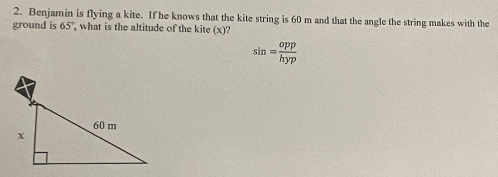 Benjamin is flying a kite. If he knows that the kite string is 60 m and that the angle the string makes with the 
ground is 65° what is the altitude of the kite (x)?
sin = opp/hyp 