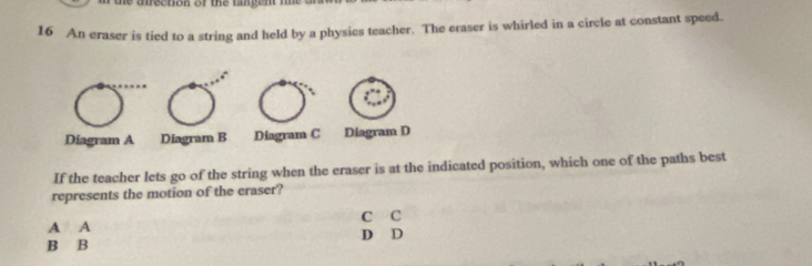 irection of the tangent t t 
16 An eraser is tied to a string and held by a physies teacher. The eraser is whirled in a circle at constant speed.
Diagram A Diagram B Diagram C Diagram D
If the teacher lets go of the string when the eraser is at the indicated position, which one of the paths best
represents the motion of the eraser?
C C
A A D D
B B