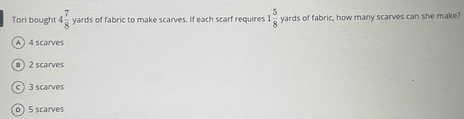 Tori bought 4 7/8  yards of fabric to make scarves. If each scarf requires 1 5/8  yards of fabric, how many scarves can she make?
A  4 scarves
B ) 2 scarves
c  3 scarves
D 5 scarves