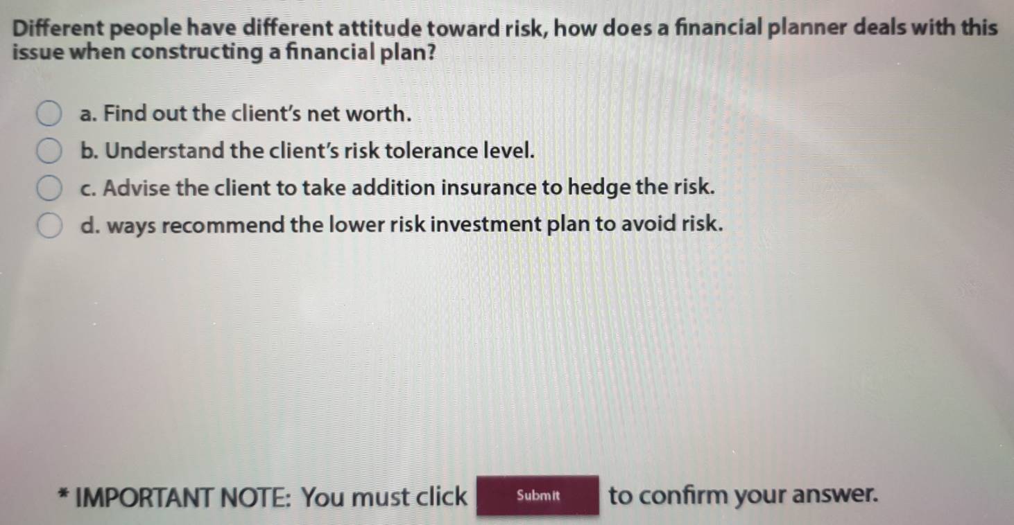 Different people have different attitude toward risk, how does a financial planner deals with this
issue when constructing a financial plan?
a. Find out the client's net worth.
b. Understand the client’s risk tolerance level.
c. Advise the client to take addition insurance to hedge the risk.
d. ways recommend the lower risk investment plan to avoid risk.
* * IMPORTANT NOTE: You must click Submit to confirm your answer.