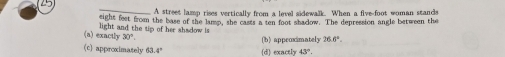 A street lamp rises vertically from a level sidewalk. When a five-foot woman stands
eight feet from the base of the lamp, she casts a ten foot shadow. The depression angle between the
(a) exactly light and the tip of her shadow is
30°
(c) approximately 6 4° (d) exactly (b)appeocimately 26.6°.
43°.