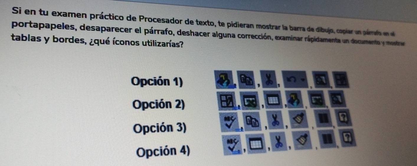 Si en tu examen práctico de Procesador de texto, te pidieran mostrar la barra de dibujo, copíar un parraf en l
portapapeles, desaparecer el párrafo, deshacer alguna corrección, examinar rápidamenta un documento y mostrar
tablas y bordes, ¿qué íconos utilizarías?
Opción 1)
Opción 2)
Opción 3) 1
,
n
Opción 4) ,