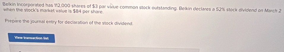 Belkin Incorporated has 112,000 shares of $3 par value common stock outstanding. Belkin declares a 52% stock dividend on March 2
when the stock's market value is $84 per share. 
Prepare the journal entry for declaration of the stock dividend. 
View transaction list