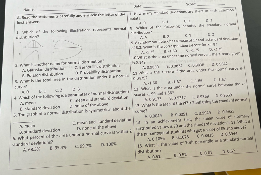 Name:_ Date: _Score:_
A. Read the statements carefully and encircle the letter of the 7. How many standard deviations are there in each inflection
best answer. point?
A. 0 B. 1 C. 2 D. 3
1. Which of the following illustrations represents normal 8. Which of the following denotes the standard normal
distribution? distribution? C. Y D. Z
A. A
c B. X
9. A random variable X has a mean of 12 and a standard deviation
of 3.2. What is the corresponding z-score for x=8
n C. -1.75 D. -2.25
D.
A. -1.25 B. -1.50
10.What is the area under the normal curve if the z-score given
2. What is another name for normal distribution? is 2.14?
A. Gaussian distribution C. Bernoulli’s distribution A. 0.9830 B. 0.9834 C. 0.9838 D. 0.9842
B. Poisson distribution D. Probability distribution
3. What is the total area in the distribution under the normal 11.What is the z-score if the area under the normal curve is
0.0475?
A. -1.66 B. -1.67 C. 1.66 D. 1.67
curve? D. 3
4. Which of the following is a parameter of normal distribution? 12. What is the area under the normal curve between the z-
A. 0 B. 1 C. 2
A. 0.9173 B. 0.9317 D. 0.9639
A. mean C. mean and standard deviation scores -1.99 and 1.56?
B. standard deviation D. none of the above C. 0.9369
13. What is the area of the P(Z>2. .5
5. The graph of a normal distribution is symmetrical about the curve? 8) using the standard normal
_. B. 0.0051 C. 0.9949 D. 0.9951
A. mean C. mean and standard deviation A. 0.0049
B. standard deviation D. none of the above 14. In an achievement test, the mean score of normally
_6. What percent of the area under a normal curve is within 2 distributed values is 70 and the standard deviation is 12. What is
standard deviations? the percentage of students who got a score of 85 and above?
A. 0.1056 B. 0.1075 C. 0.8925 D. 0.8944
A. 68.3% B. 95.4% C. 99.7% D. 100% 15. What is the value of 70th percentile in a standard normal
distribution?
A. 0.51 B. 0.52 C. 0.61 D. 0.62