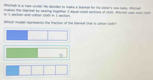 Mitchell is a new uncle! He decides to make a blanket for his sister's new baby. Mitchell 
makes the blanket by sewing together 2 equal-sized sections of cloth. Mitchell uses wool cloth 
in 1 section and cotton cloth in 1 section. 
Which model represents the fraction of the blanket that is cotton cloth?