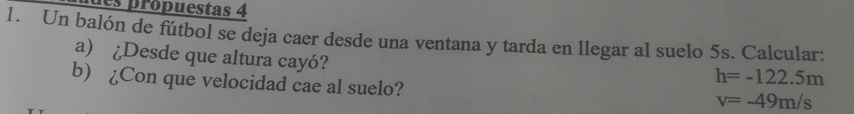 les propuestas 4 
1. Un balón de fútbol se deja caer desde una ventana y tarda en llegar al suelo 5s. Calcular: 
a) ¿Desde que altura cayó? 
b) ¿Con que velocidad cae al suelo?
h=-122.5m
v=-49m/s