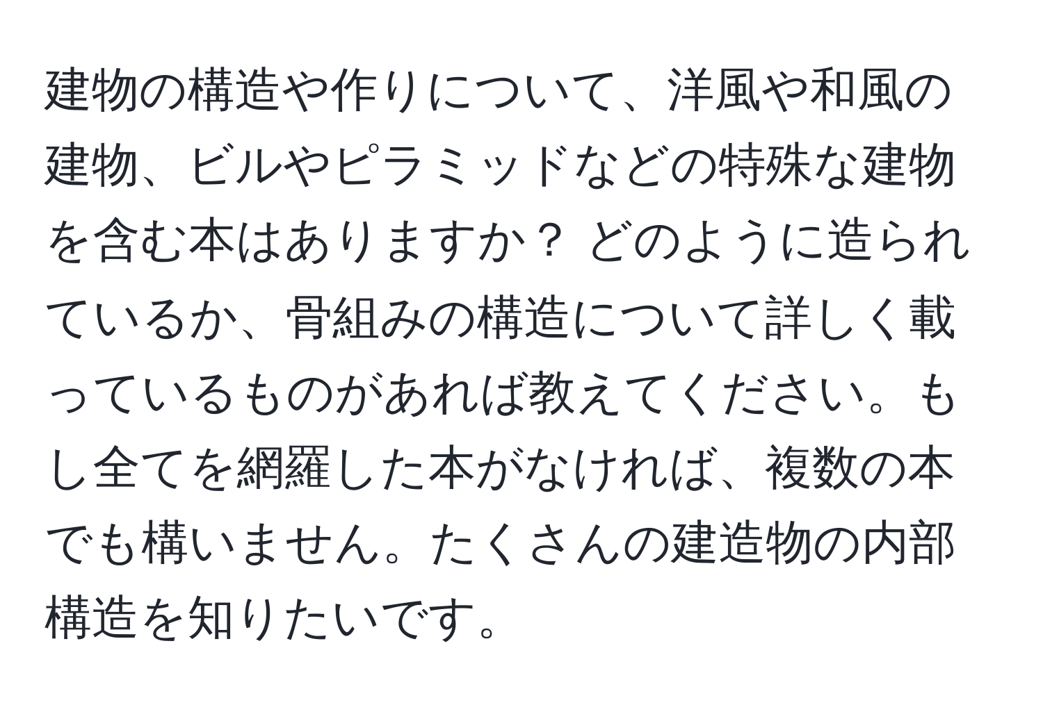 建物の構造や作りについて、洋風や和風の建物、ビルやピラミッドなどの特殊な建物を含む本はありますか？ どのように造られているか、骨組みの構造について詳しく載っているものがあれば教えてください。もし全てを網羅した本がなければ、複数の本でも構いません。たくさんの建造物の内部構造を知りたいです。
