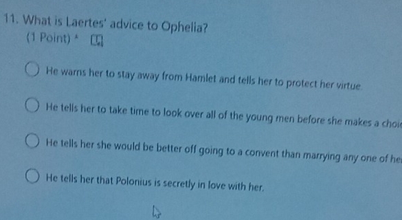 What is Laertes' advice to Ophelia?
(1 Point) *
He warns her to stay away from Hamlet and tells her to protect her virtue.
He tells her to take time to look over all of the young men before she makes a choi
He tells her she would be better off going to a convent than marrying any one of he
He tells her that Polonius is secretly in love with her.