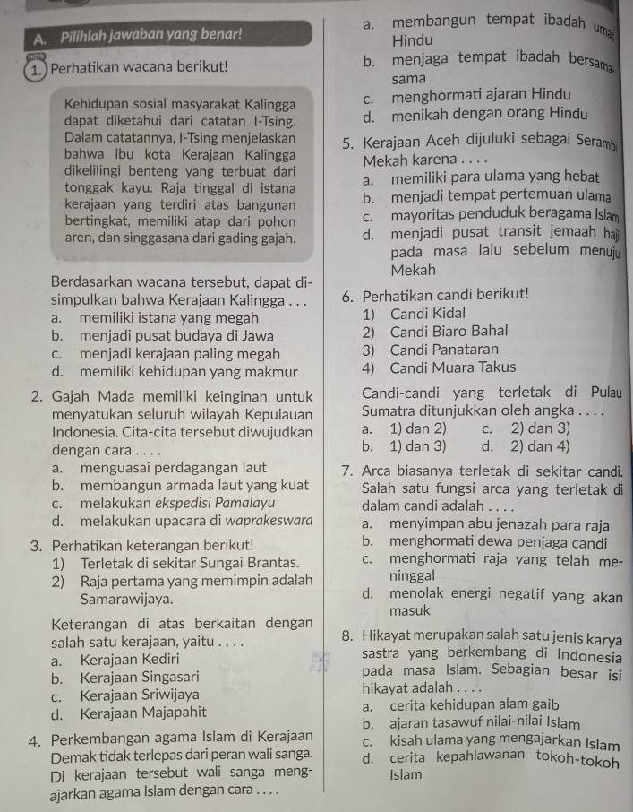 a. membangun tempat ibadah uma
A. Pilihlah jawaban yang benar!
Hindu
1. ) Perhatikan wacana berikut! b. menjaga tempat ibadah bersam
sama
Kehidupan sosial masyarakat Kalingga c. menghormati ajaran Hindu
dapat diketahui dari catatan I-Tsing. d. menikah dengan orang Hindu
Dalam catatannya, I-Tsing menjelaskan 5. Kerajaan Aceh dijuluki sebagai Seramb
bahwa ibu kota Kerajaan Kalingga Mekah karena . . . .
dikelilingi benteng yang terbuat dari
tonggak kayu. Raja tinggal di istana a. memiliki para ulama yang hebat
kerajaan yang terdiri atas bangunan b. menjadi tempat pertemuan ulama
bertingkat, memiliki atap dari pohon c. mayoritas penduduk beragama Islam
aren, dan singgasana dari gading gajah. d. menjadi pusat transit jemaah haj
pada masa lalu sebelum menuju
Mekah
Berdasarkan wacana tersebut, dapat di-
simpulkan bahwa Kerajaan Kalingga . . . 6. Perhatikan candi berikut!
a. memiliki istana yang megah 1) Candi Kidal
b. menjadi pusat budaya di Jawa 2) Candi Biaro Bahal
c. menjadi kerajaan paling megah 3) Candi Panataran
d. memiliki kehidupan yang makmur 4) Candi Muara Takus
2. Gajah Mada memiliki keinginan untuk Candi-candi yang terletak di Pulau
menyatukan seluruh wilayah Kepulauan Sumatra ditunjukkan oleh angka . . . .
Indonesia. Cita-cita tersebut diwujudkan a. 1) dan 2) c. 2) dan 3)
dengan cara . . . . b. 1) dan 3) d. 2) dan 4)
a. menguasai perdagangan laut 7. Arca biasanya terletak di sekitar candi.
b. membangun armada laut yang kuat Salah satu fungsi arca yang terletak di
c. melakukan ekspedisi Pamalayu dalam candi adalah . . . .
d. melakukan upacara di waprakeswara a. menyimpan abu jenazah para raja
3. Perhatikan keterangan berikut! b. menghormati dewa penjaga candi
1) Terletak di sekitar Sungai Brantas. c. menghormati raja yang telah me-
ninggal
2) Raja pertama yang memimpin adalah d. menolak energi negatif yang akan
Samarawijaya.
masuk
Keterangan di atas berkaitan dengan 8. Hikayat merupakan salah satu jenis karya
salah satu kerajaan, yaitu . . . . sastra yang berkembang di Indonesia
a. Kerajaan Kediri pada masa Islam. Sebagian besar isi
b. Kerajaan Singasari
c. Kerajaan Sriwijaya hikayat adalah
d. Kerajaan Majapahit a. cerita kehidupan alam gaib
b. ajaran tasawuf nilai-nilai Islam
4. Perkembangan agama Islam di Kerajaan c. kisah ulama yang mengajarkan Islam
Demak tidak terlepas dari peran wali sanga. d. cerita kepahlawanan tokoh-tokoh
Di kerajaan tersebut wali sanga meng- Islam
ajarkan agama Islam dengan cara . . . .