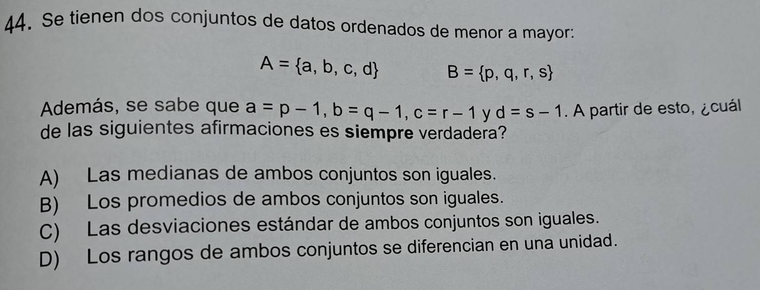 Se tienen dos conjuntos de datos ordenados de menor a mayor:
A= a,b,c,d
B= p,q,r,s
Además, se sabe que a=p-1, b=q-1, c=r-1 y d=s-1. A partir de esto, ¿cuál
de las siguientes afirmaciones es siempre verdadera?
A) Las medianas de ambos conjuntos son iguales.
B) Los promedios de ambos conjuntos son iguales.
C) Las desviaciones estándar de ambos conjuntos son iguales.
D) Los rangos de ambos conjuntos se diferencian en una unidad.